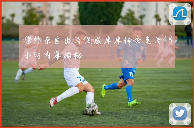 穆帅亲自出马促成库库转会皇马48小时内幕揭秘