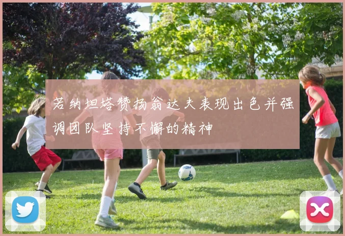 若纳坦塔赞扬翁达夫表现出色并强调团队坚持不懈的精神