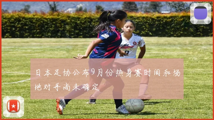 日本足协公布9月份热身赛时间和场地对手尚未确定