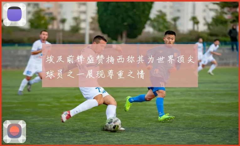 埃及前锋盛赞梅西称其为世界顶尖球员之一展现尊重之情