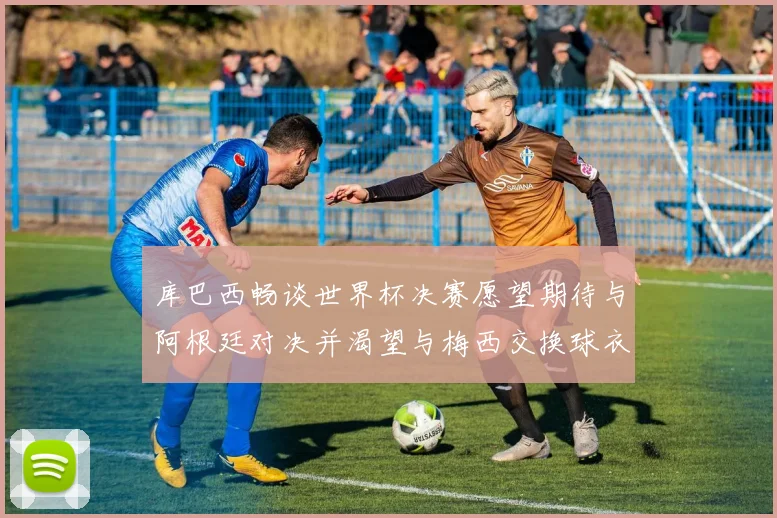 库巴西畅谈世界杯决赛愿望期待与阿根廷对决并渴望与梅西交换球衣