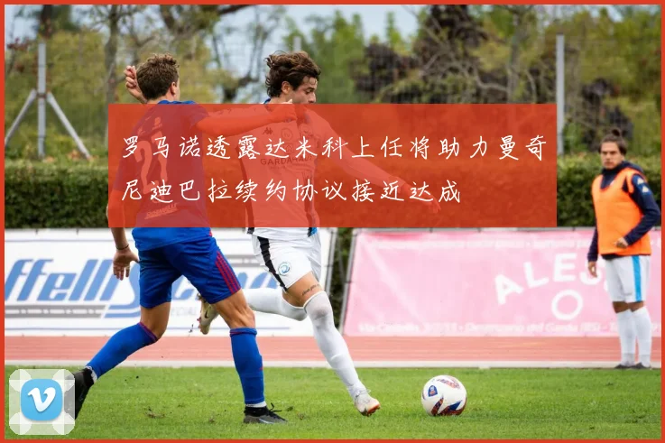 罗马诺透露达米科上任将助力曼奇尼迪巴拉续约协议接近达成