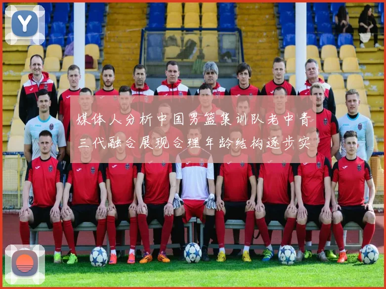 媒体人分析中国男篮集训队老中青三代融合展现合理年龄结构逐步实现换血