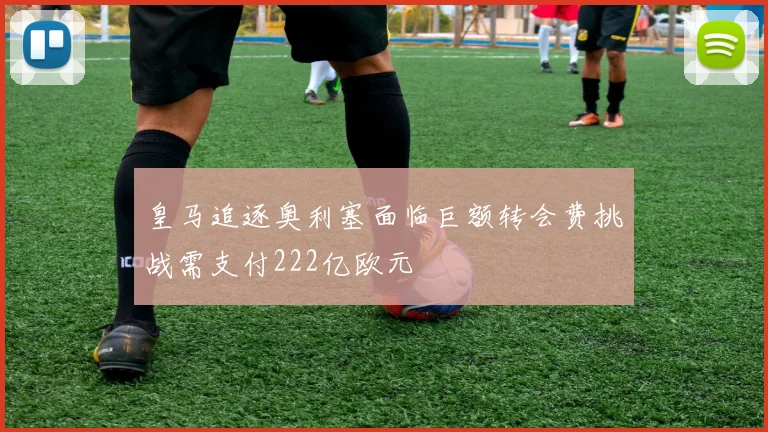 皇马追逐奥利塞面临巨额转会费挑战需支付222亿欧元
