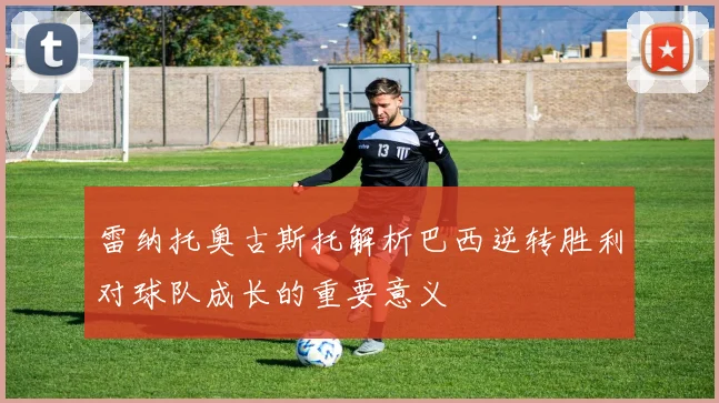 雷纳托奥古斯托解析巴西逆转胜利对球队成长的重要意义