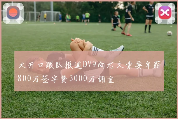 大开口跟队报道DV9向尤文索要年薪800万签字费3000万佣金