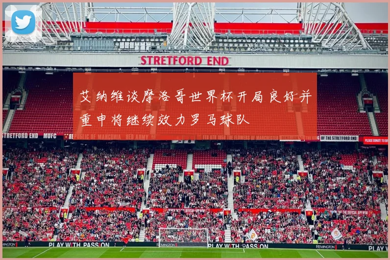 艾纳维谈摩洛哥世界杯开局良好并重申将继续效力罗马球队