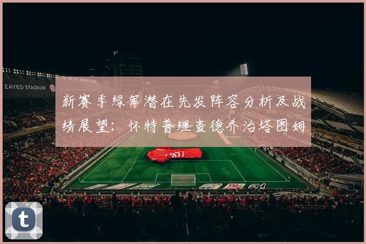 新赛季绿军潜在先发阵容分析及战绩展望：怀特普理查德乔治塔图姆奎塔组合