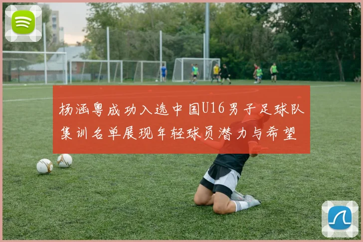 杨涵粤成功入选中国U16男子足球队集训名单展现年轻球员潜力与希望