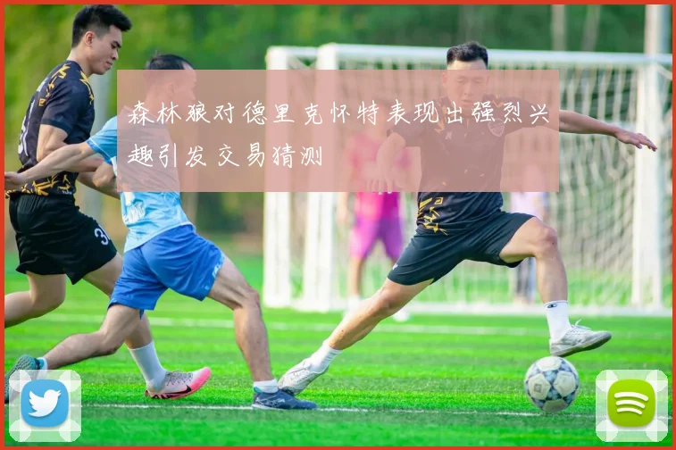森林狼对德里克怀特表现出强烈兴趣引发交易猜测