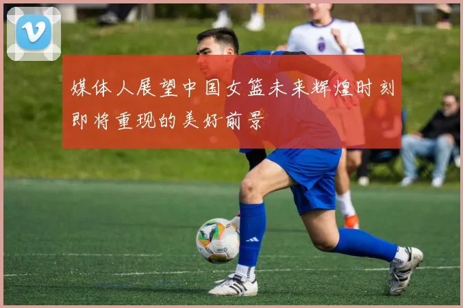 媒体人展望中国女篮未来辉煌时刻即将重现的美好前景