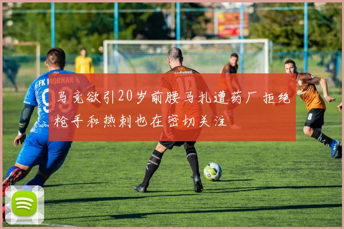 马竞欲引20岁前腰马扎遭药厂拒绝枪手和热刺也在密切关注