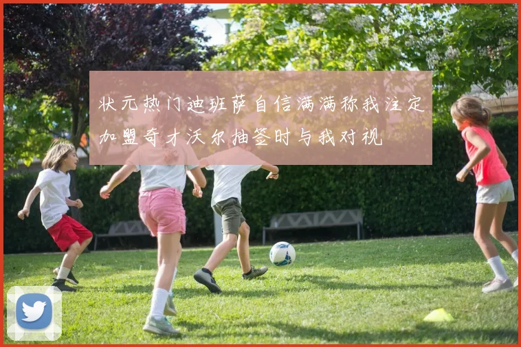 状元热门迪班萨自信满满称我注定加盟奇才沃尔抽签时与我对视