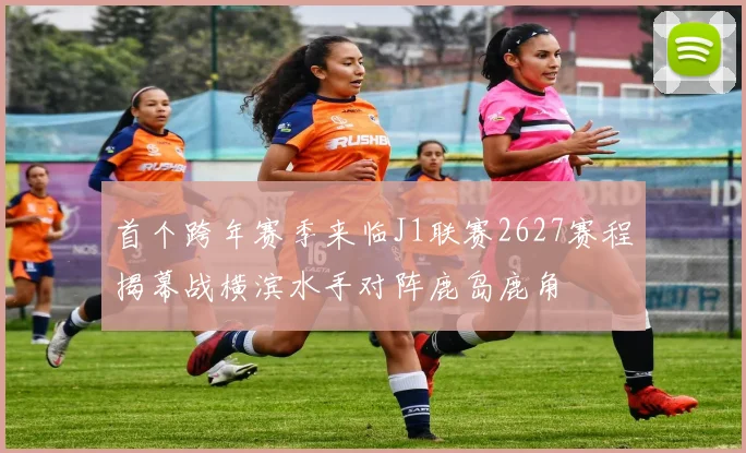 首个跨年赛季来临J1联赛2627赛程揭幕战横滨水手对阵鹿岛鹿角