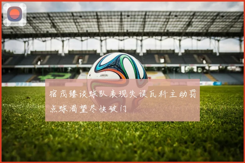 宿茂臻谈球队表现失误瓦科主动罚点球渴望尽快破门