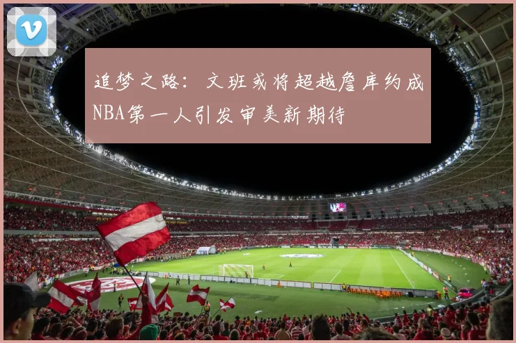 追梦之路：文班或将超越詹库约成NBA第一人引发审美新期待