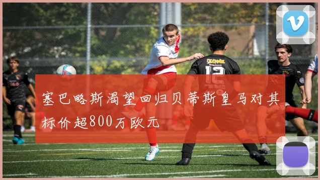 塞巴略斯渴望回归贝蒂斯皇马对其标价超800万欧元
