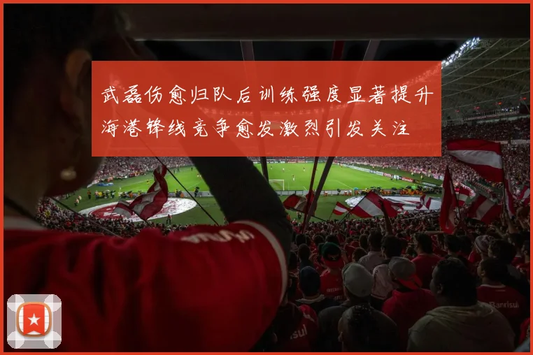 武磊伤愈归队后训练强度显著提升海港锋线竞争愈发激烈引发关注