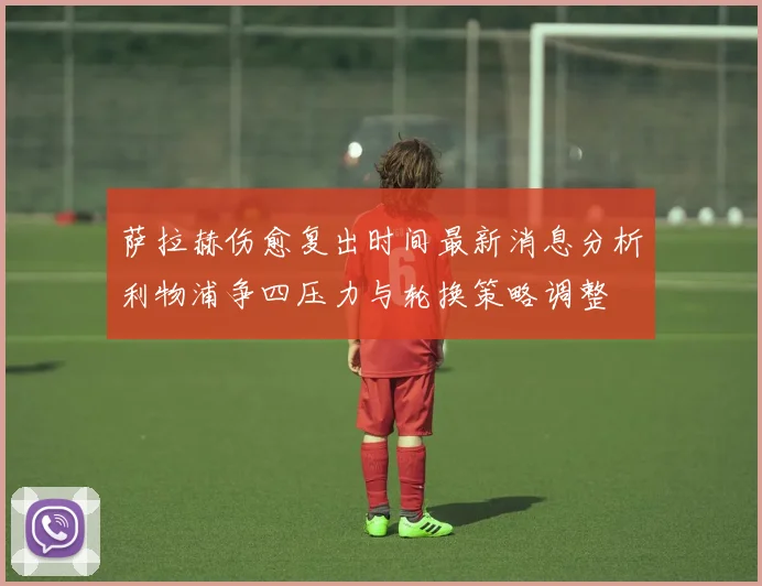 萨拉赫伤愈复出时间最新消息分析利物浦争四压力与轮换策略调整