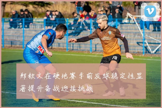 郑钦文在硬地赛季前发球稳定性显著提升备战迎接挑战